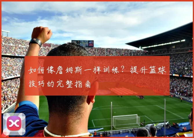 如何像詹姆斯一样训练？提升篮球技巧的完整指南