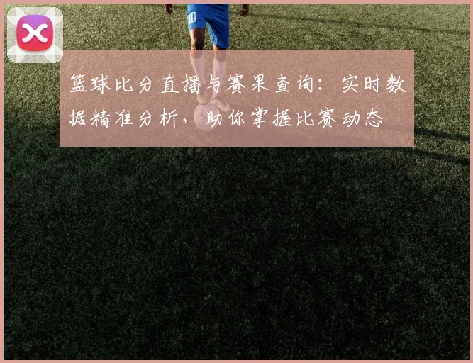篮球比分直播与赛果查询:实时数据精准分析,助你掌握比赛动态