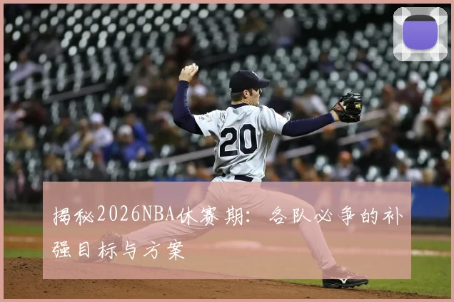 揭秘2026NBA休赛期:各队必争的补强目标与方案